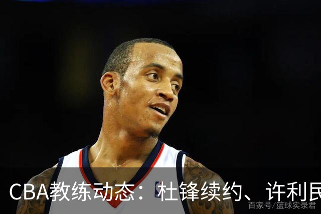 CBA教练动态：杜锋续约、许利民退出、杨鸣受限、李春江传言不实
